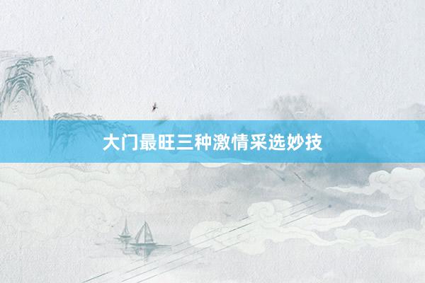 大门最旺三种激情采选妙技